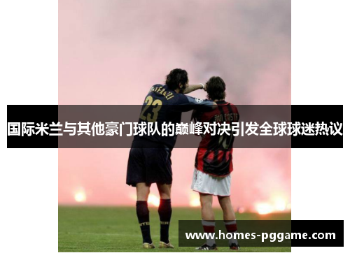 国际米兰与其他豪门球队的巅峰对决引发全球球迷热议