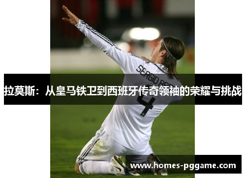 拉莫斯:从皇马铁卫到西班牙传奇领袖的荣耀与挑战 拉莫斯:从皇马铁卫到西班牙传奇领袖的荣耀与挑战