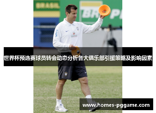 世界杯预选赛球员转会动态分析各大俱乐部引援策略及影响因素