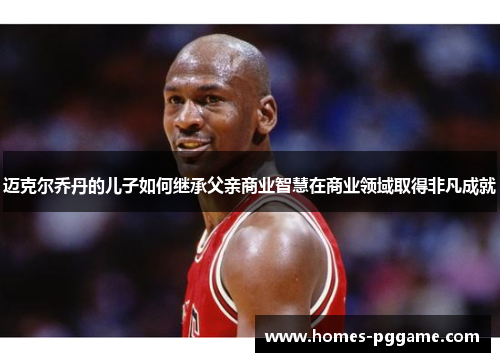 迈克尔乔丹的儿子如何继承父亲商业智慧在商业领域取得非凡成就 迈克尔乔丹的儿子如何继承父亲商业智慧在商业领域取得非凡成就
