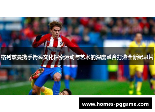 格列兹曼携手街头文化探索运动与艺术的深度融合打造全新纪录片 格列兹曼携手街头文化探索运动与艺术的深度融合打造全新纪录片