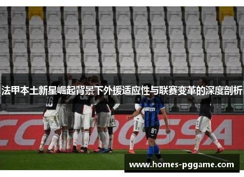 法甲本土新星崛起背景下外援适应性与联赛变革的深度剖析 法甲本土新星崛起背景下外援适应性与联赛变革的深度剖析