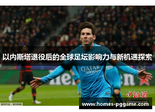 以内斯塔退役后的全球足坛影响力与新机遇探索 以内斯塔退役后的全球足坛影响力与新机遇探索