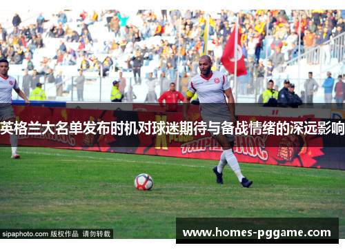 英格兰大名单发布时机对球迷期待与备战情绪的深远影响