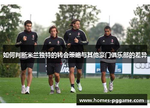 如何判断米兰独特的转会策略与其他豪门俱乐部的差异