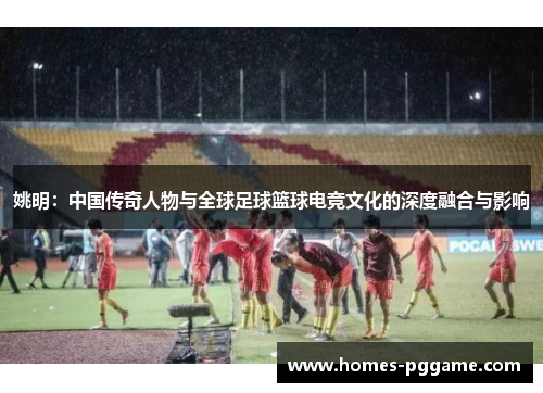 姚明：中国传奇人物与全球足球篮球电竞文化的深度融合与影响